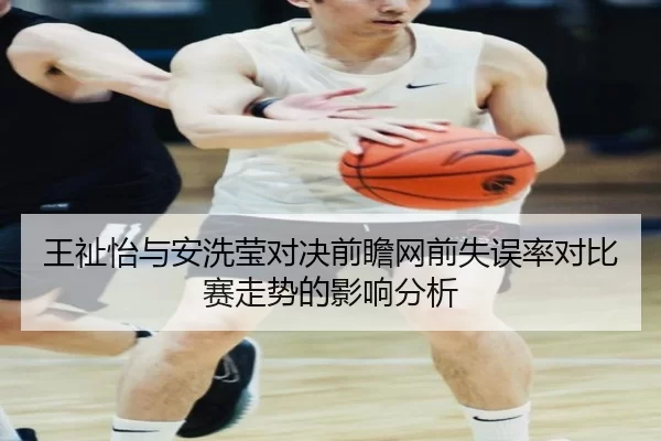 王祉怡与安洗莹对决前瞻网前失误率对比赛走势的影响分析